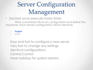 Server Configuration
Management
• Declare once execute many times
Write a manifesto file as an configuration and define the
standards. Each servers configuration will be identical.
o Puppet
o Chef
Easy and fast to configure a new server
Very fast to change any settings
Identical configurations
Central Control
More holidays for system admins
 