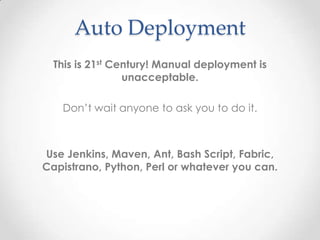 Auto Deployment
This is 21st Century! Manual deployment is
unacceptable.
Don’t wait anyone to ask you to do it.
Use Jenkins, Maven, Ant, Bash Script, Fabric,
Capistrano, Python, Perl or whatever you can.
 
