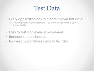 Test Data
• Every application has to create its own test data.
o Your application, your test data. You know better and It is your
responsibility.
• Easy to test it on every environment
• Reduces dependencies
• No need to database syncs to test DBs
 