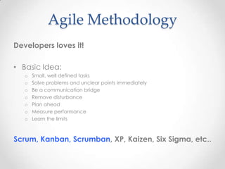 Agile Methodology
Developers loves it!
• Basic Idea:
o Small, well defined tasks
o Solve problems and unclear points immediately
o Be a communication bridge
o Remove disturbance
o Plan ahead
o Measure performance
o Learn the limits
Scrum, Kanban, Scrumban, XP, Kaizen, Six Sigma, etc..
 