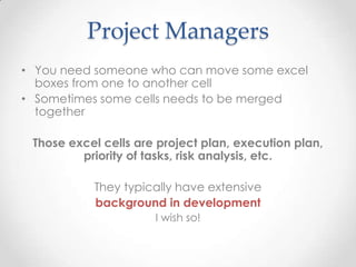 Project Managers
• You need someone who can move some excel
boxes from one to another cell
• Sometimes some cells needs to be merged
together
Those excel cells are project plan, execution plan,
priority of tasks, risk analysis, etc.
They typically have extensive
background in development
I wish so!
 