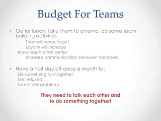 Budget For Teams
• Go for lunch, take them to cinema, do some team
building activities
They will never forget
Loyalty will increase
Know each other better
Increase communication between members
• Have a half day off once a month to:
Do something fun together
Get relaxed
Listen their problems
They need to talk each other and
to do something together!
 