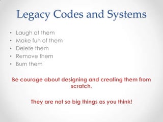 Legacy Codes and Systems
• Laugh at them
• Make fun of them
• Delete them
• Remove them
• Burn them
Be courage about designing and creating them from
scratch.
They are not so big things as you think!
 
