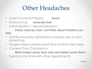 Other Headaches
• Cross Functional Teams Good!
• Outsourcing Generally Bad!
• Centralization / Decentralization
Varies case by case. Just think about it before you
start.
• Details and early optimizations blocks you to start
something
• People need uninterrupted time to finish their tasks
• Context Over Consistency
What makes sense here may not makes sense there*
• Spend some time with other departments
* Rework
 