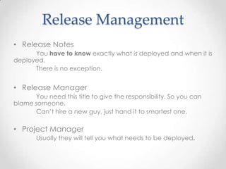 Release Management
• Release Notes
You have to know exactly what is deployed and when it is
deployed.
There is no exception.
• Release Manager
You need this title to give the responsibility. So you can
blame someone.
Can’t hire a new guy, just hand it to smartest one.
• Project Manager
Usually they will tell you what needs to be deployed.
 