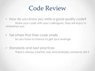 Code Review
• How do you know you write a good quality code?
Share your code with your colleagues, they will enjoy to
embarrass you
• Tell others that their code smells
So you have a chance to get your revenge
• Standards and best practices
There is always a better way and probably someone did it
 