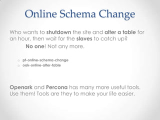 Online Schema Change
Who wants to shutdown the site and alter a table for
an hour, then wait for the slaves to catch up?
No one! Not any more.
o pt-online-schema-change
o oak-online-alter-table
Openark and Percona has many more useful tools.
Use them! Tools are they to make your life easier.
 