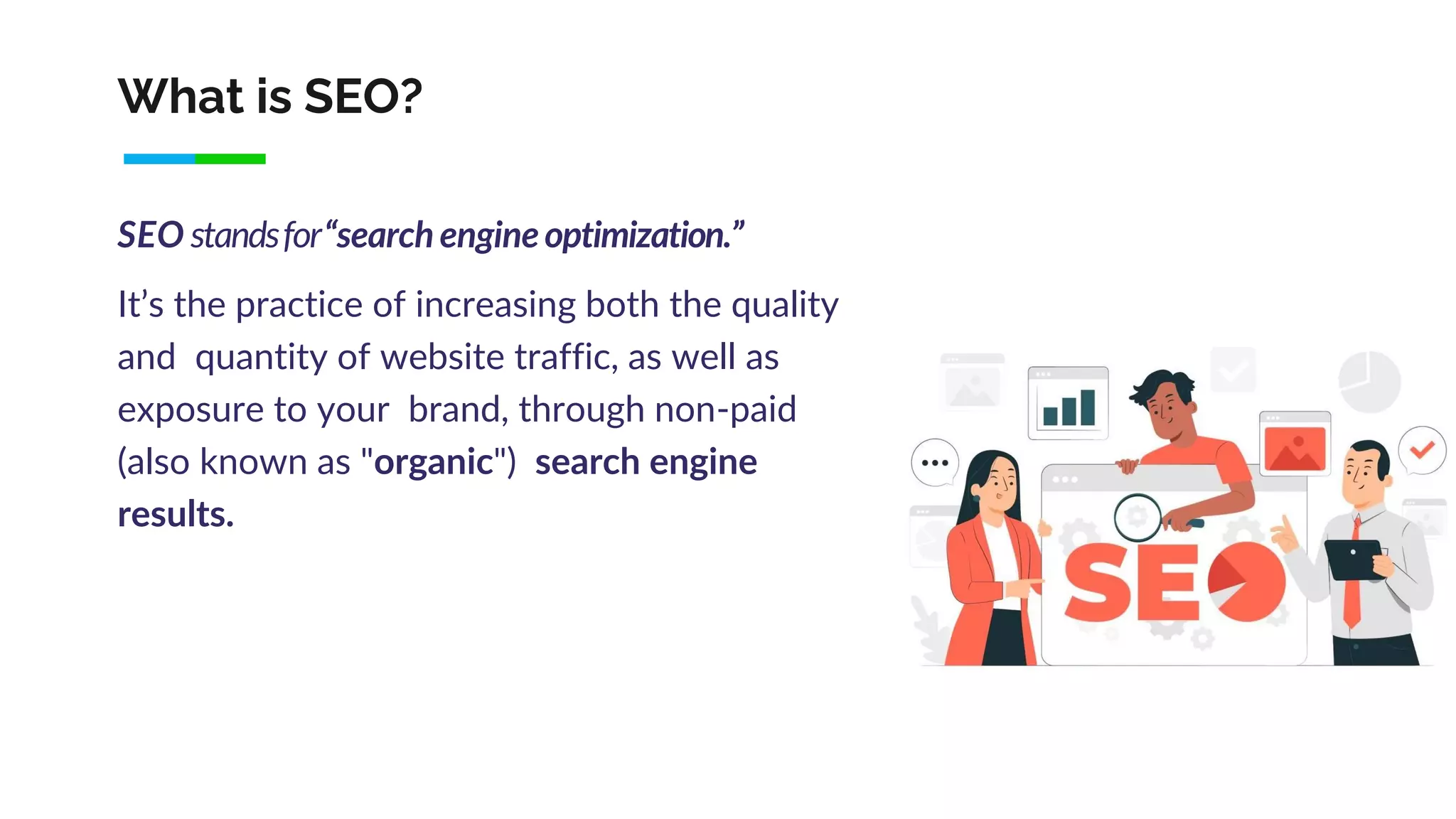 What is SEO?
SEO standsfor“search engineoptimization.”
It’s the practice of increasing both the quality
and quantity of website traffic, as well as
exposure to your brand, through non-paid
(also known as "organic") search engine
results.
 