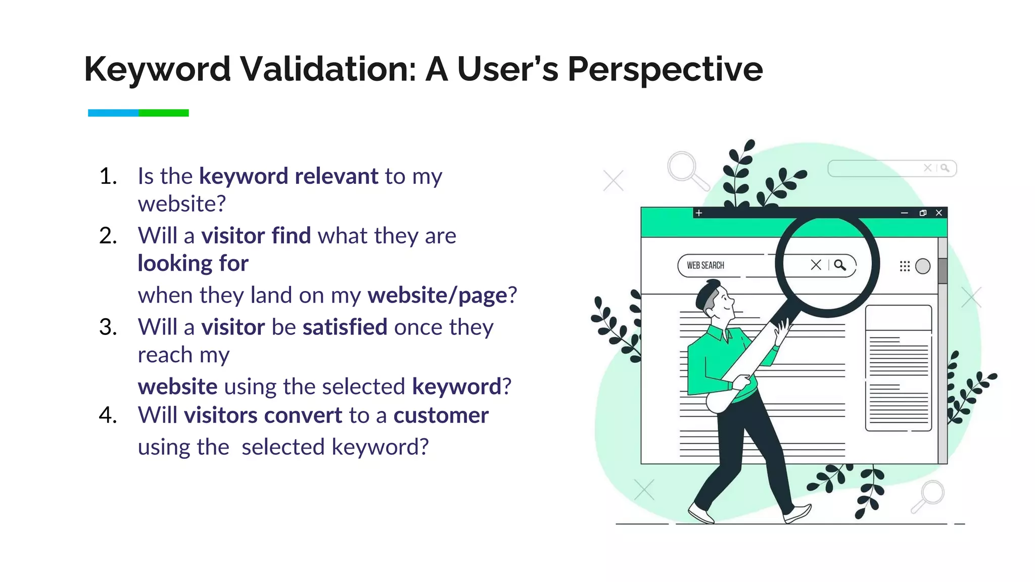 Keyword Validation: A User’s Perspective
1. Is the keyword relevant to my
website?
2. Will a visitor find what they are
looking for
when they land on my website/page?
3. Will a visitor be satisfied once they
reach my
website using the selected keyword?
4. Will visitors convert to a customer
using the selected keyword?
 