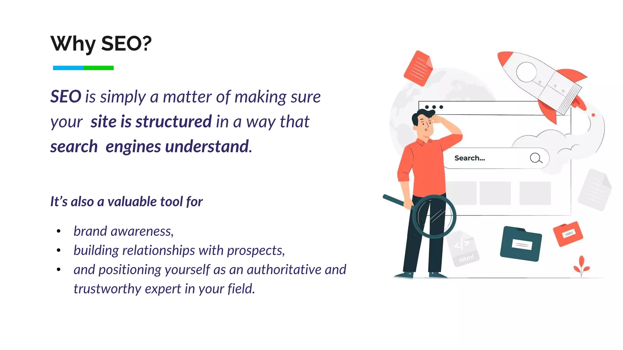 Why SEO?
SEO is simply a matter of making sure
your site is structured in a way that
search engines understand.
It’s also a valuable tool for
• brand awareness,
• building relationships with prospects,
• and positioning yourself as an authoritative and
trustworthy expert in your field.
 