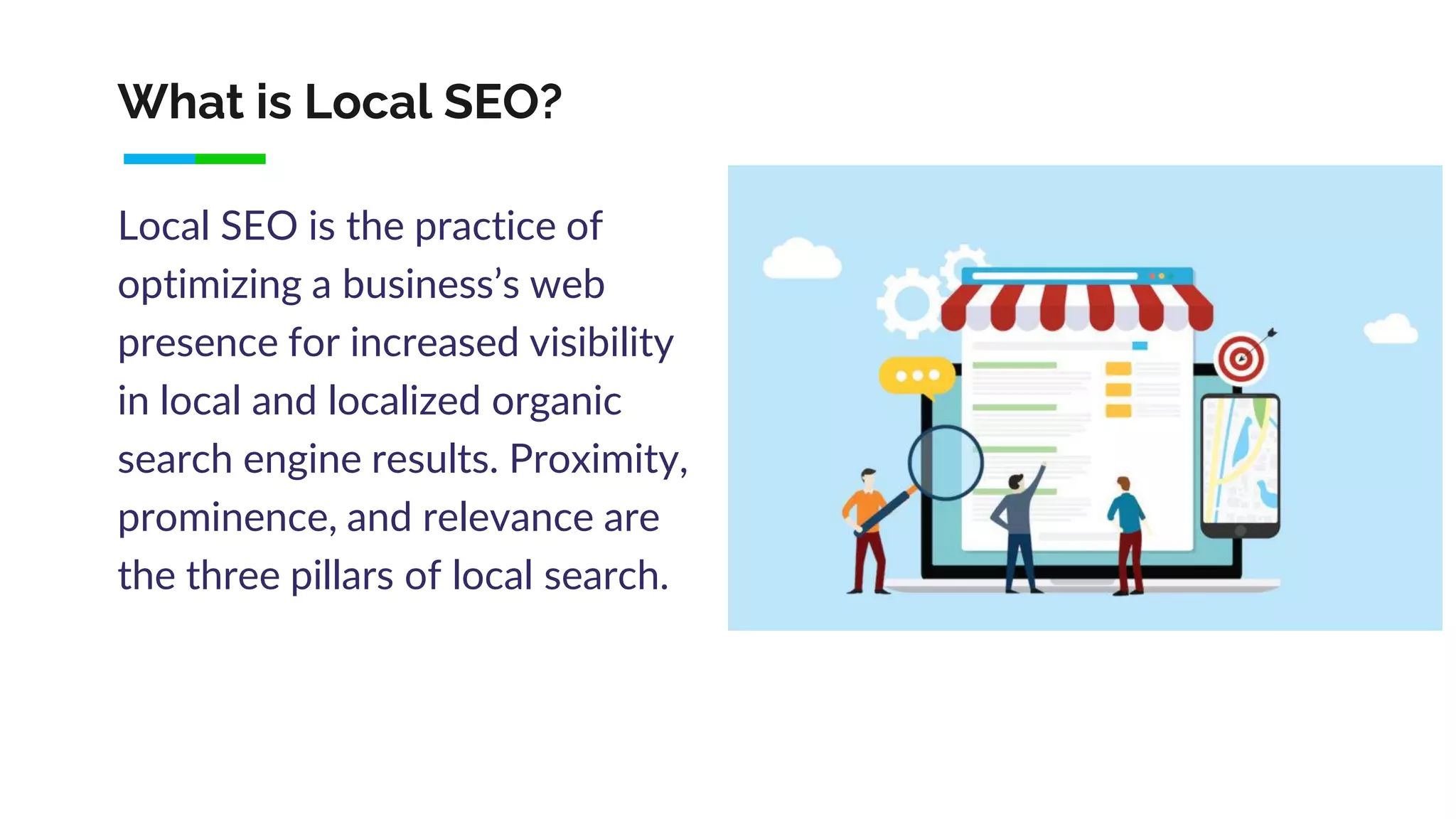 What is Local SEO?
Local SEO is the practice of
optimizing a business’s web
presence for increased visibility
in local and localized organic
search engine results. Proximity,
prominence, and relevance are
the three pillars of local search.
 