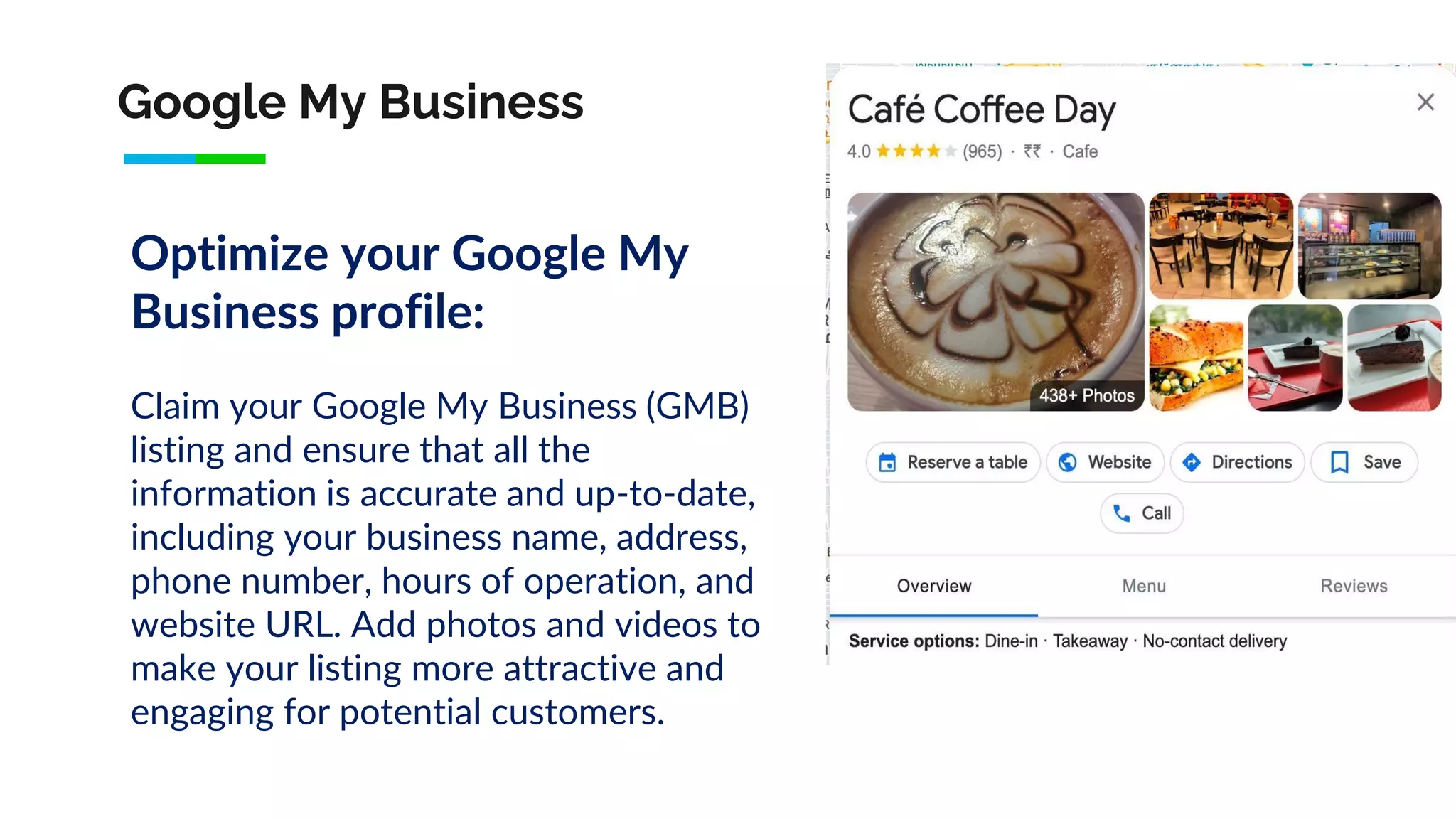 Google My Business
Optimize your Google My
Business profile:
Claim your Google My Business (GMB)
listing and ensure that all the
information is accurate and up-to-date,
including your business name, address,
phone number, hours of operation, and
website URL. Add photos and videos to
make your listing more attractive and
engaging for potential customers.
 