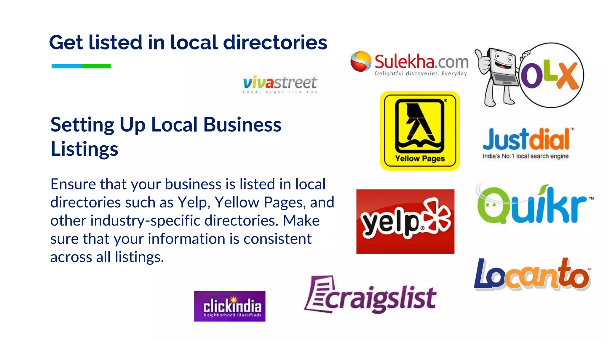 Get listed in local directories
Setting Up Local Business
Listings
Ensure that your business is listed in local
directories such as Yelp, Yellow Pages, and
other industry-specific directories. Make
sure that your information is consistent
across all listings.
 