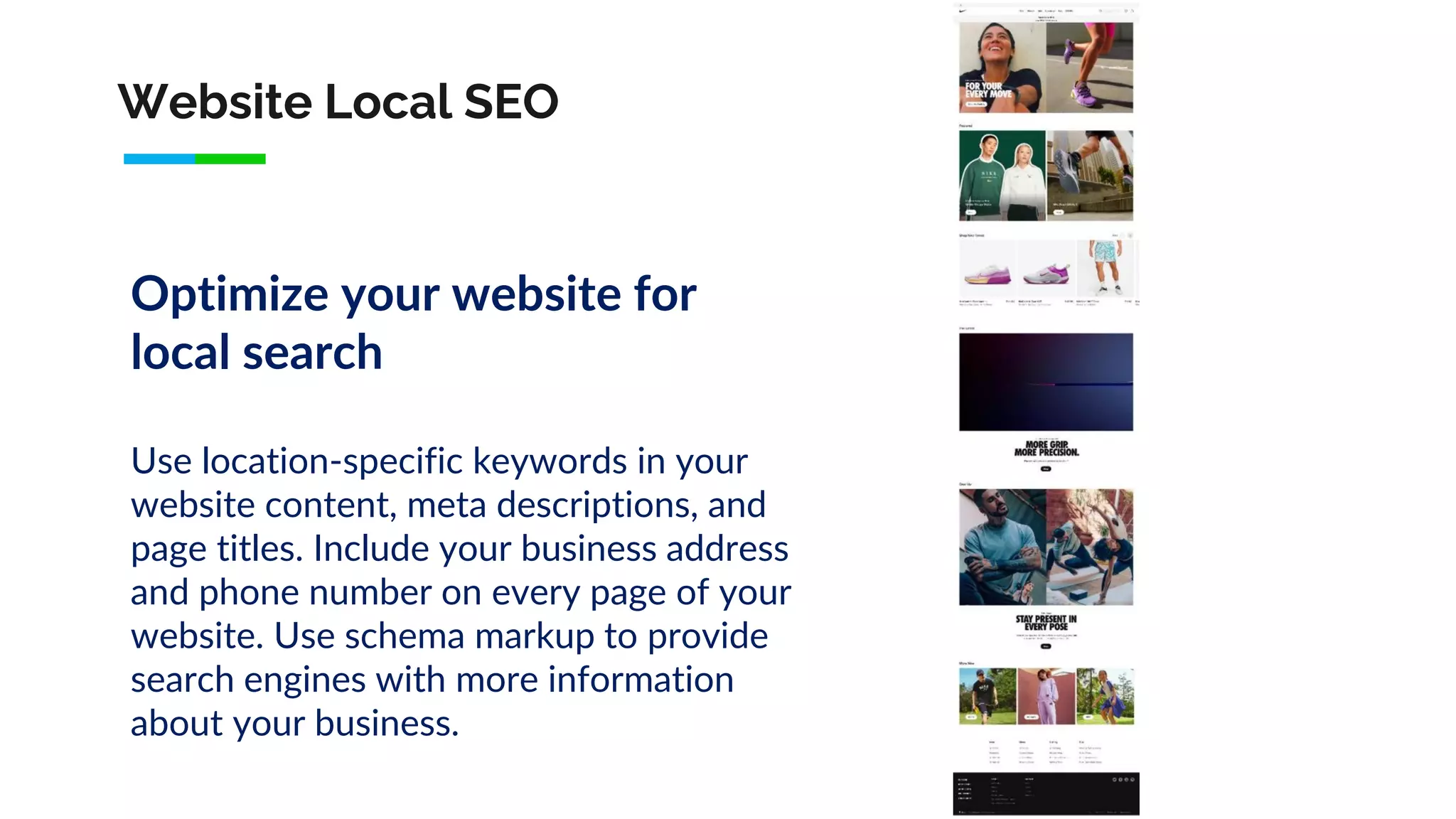 Website Local SEO
Optimize your website for
local search
Use location-specific keywords in your
website content, meta descriptions, and
page titles. Include your business address
and phone number on every page of your
website. Use schema markup to provide
search engines with more information
about your business.
 