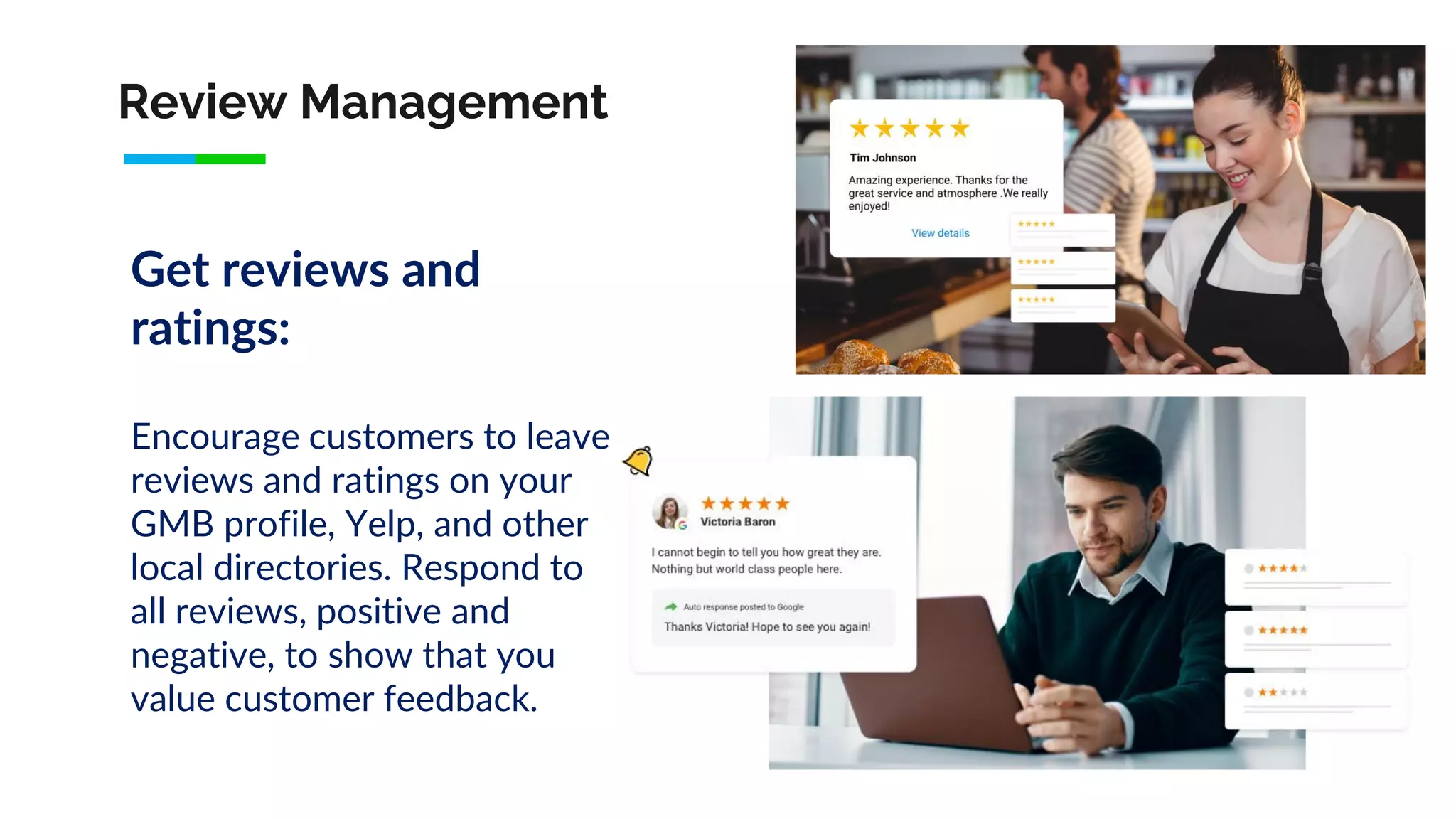 Review Management
Get reviews and
ratings:
Encourage customers to leave
reviews and ratings on your
GMB profile, Yelp, and other
local directories. Respond to
all reviews, positive and
negative, to show that you
value customer feedback.
 