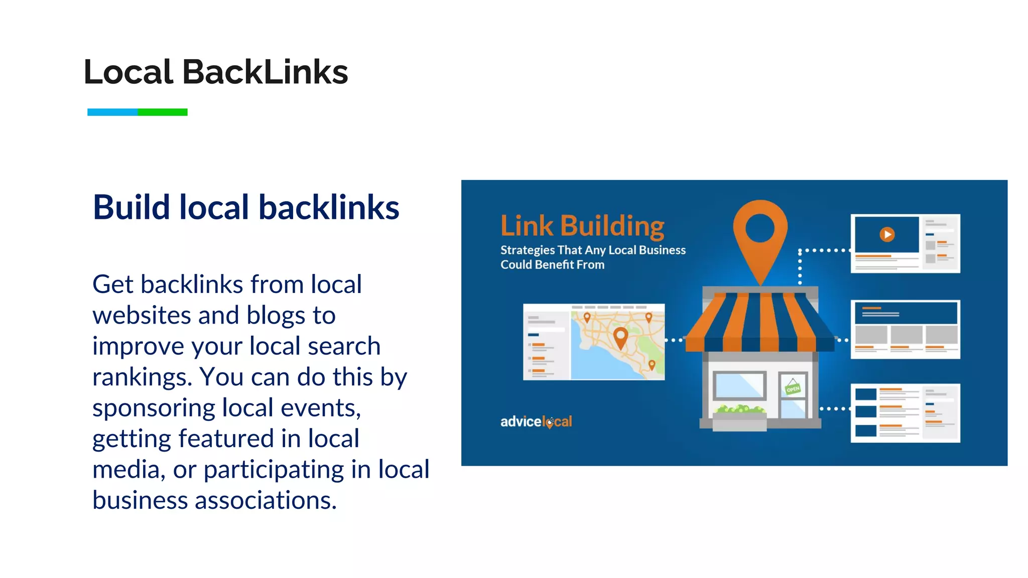 Local BackLinks
Build local backlinks
Get backlinks from local
websites and blogs to
improve your local search
rankings. You can do this by
sponsoring local events,
getting featured in local
media, or participating in local
business associations.
 
