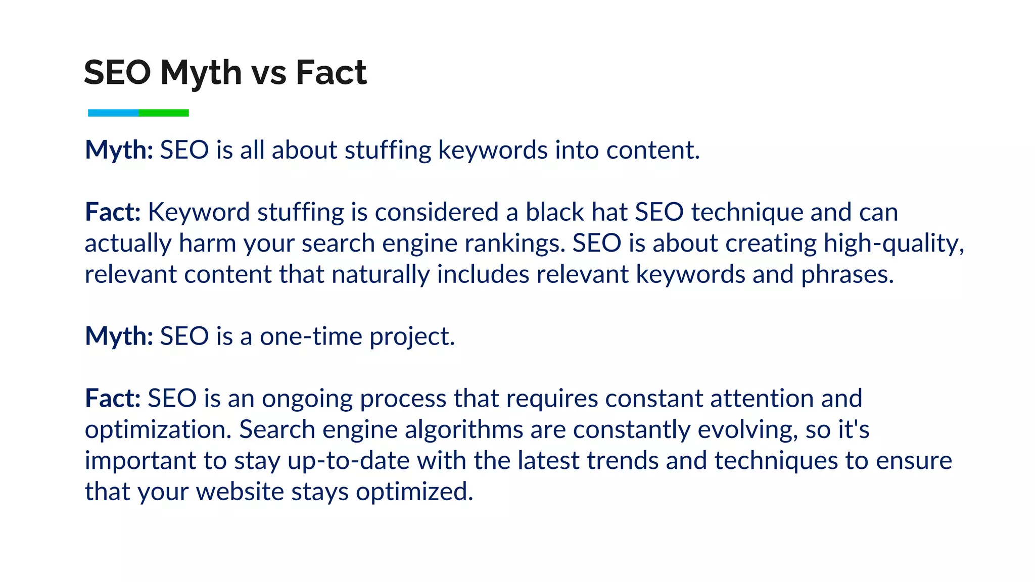 SEO Myth vs Fact
Myth: SEO is all about stuffing keywords into content.
Fact: Keyword stuffing is considered a black hat SEO technique and can
actually harm your search engine rankings. SEO is about creating high-quality,
relevant content that naturally includes relevant keywords and phrases.
Myth: SEO is a one-time project.
Fact: SEO is an ongoing process that requires constant attention and
optimization. Search engine algorithms are constantly evolving, so it's
important to stay up-to-date with the latest trends and techniques to ensure
that your website stays optimized.
 