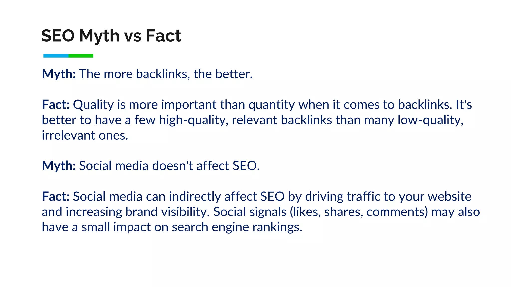SEO Myth vs Fact
Myth: The more backlinks, the better.
Fact: Quality is more important than quantity when it comes to backlinks. It's
better to have a few high-quality, relevant backlinks than many low-quality,
irrelevant ones.
Myth: Social media doesn't affect SEO.
Fact: Social media can indirectly affect SEO by driving traffic to your website
and increasing brand visibility. Social signals (likes, shares, comments) may also
have a small impact on search engine rankings.
 