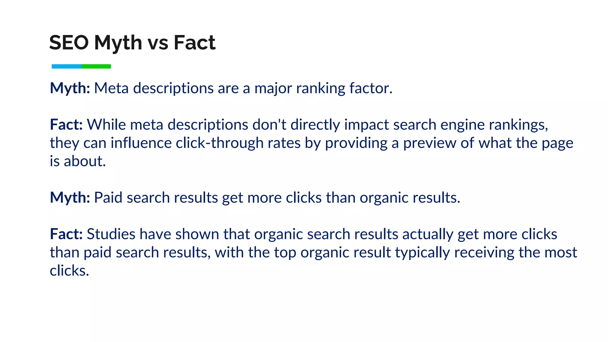 SEO Myth vs Fact
Myth: Meta descriptions are a major ranking factor.
Fact: While meta descriptions don't directly impact search engine rankings,
they can influence click-through rates by providing a preview of what the page
is about.
Myth: Paid search results get more clicks than organic results.
Fact: Studies have shown that organic search results actually get more clicks
than paid search results, with the top organic result typically receiving the most
clicks.
 