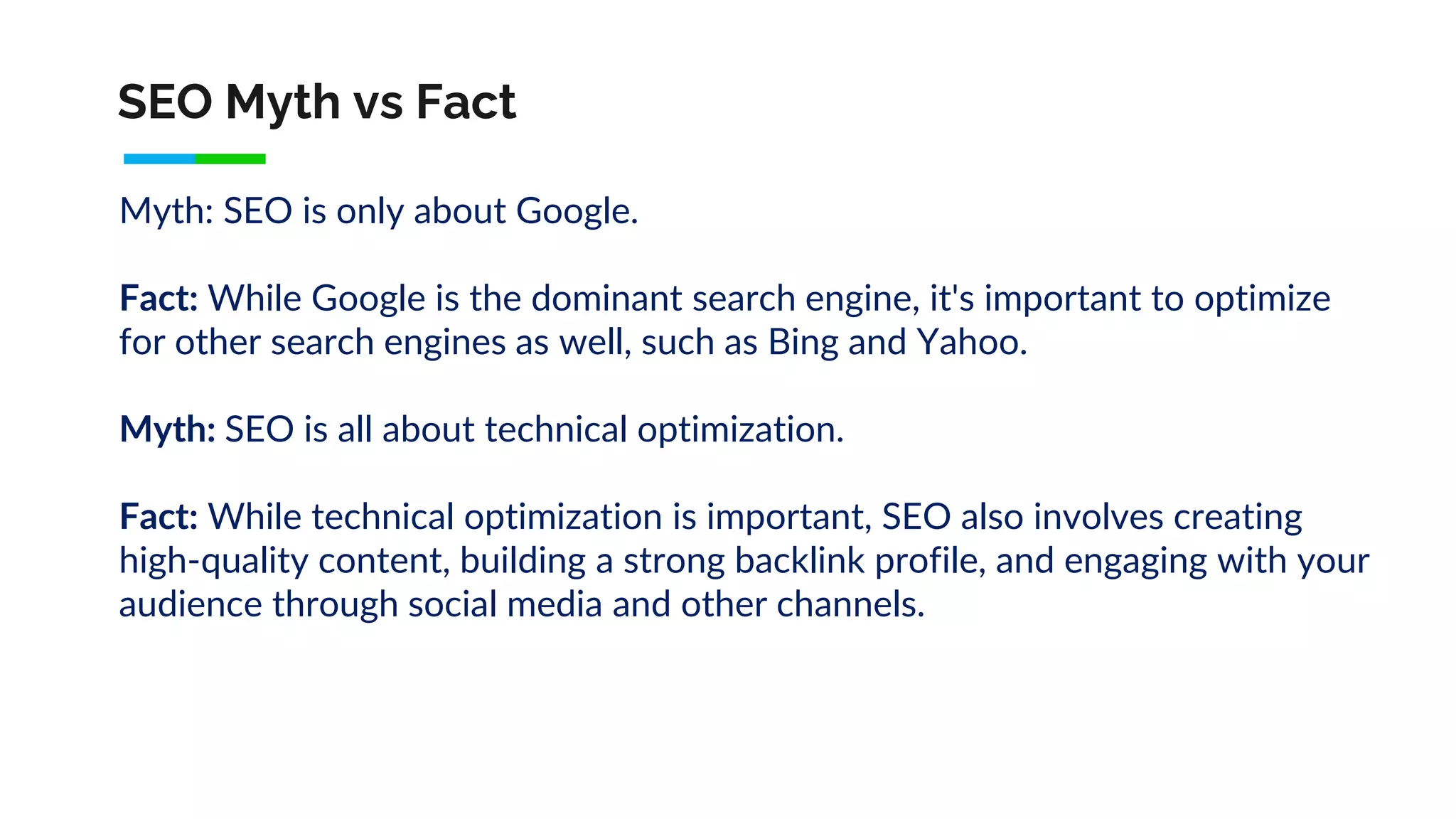 SEO Myth vs Fact
Myth: SEO is only about Google.
Fact: While Google is the dominant search engine, it's important to optimize
for other search engines as well, such as Bing and Yahoo.
Myth: SEO is all about technical optimization.
Fact: While technical optimization is important, SEO also involves creating
high-quality content, building a strong backlink profile, and engaging with your
audience through social media and other channels.
 
