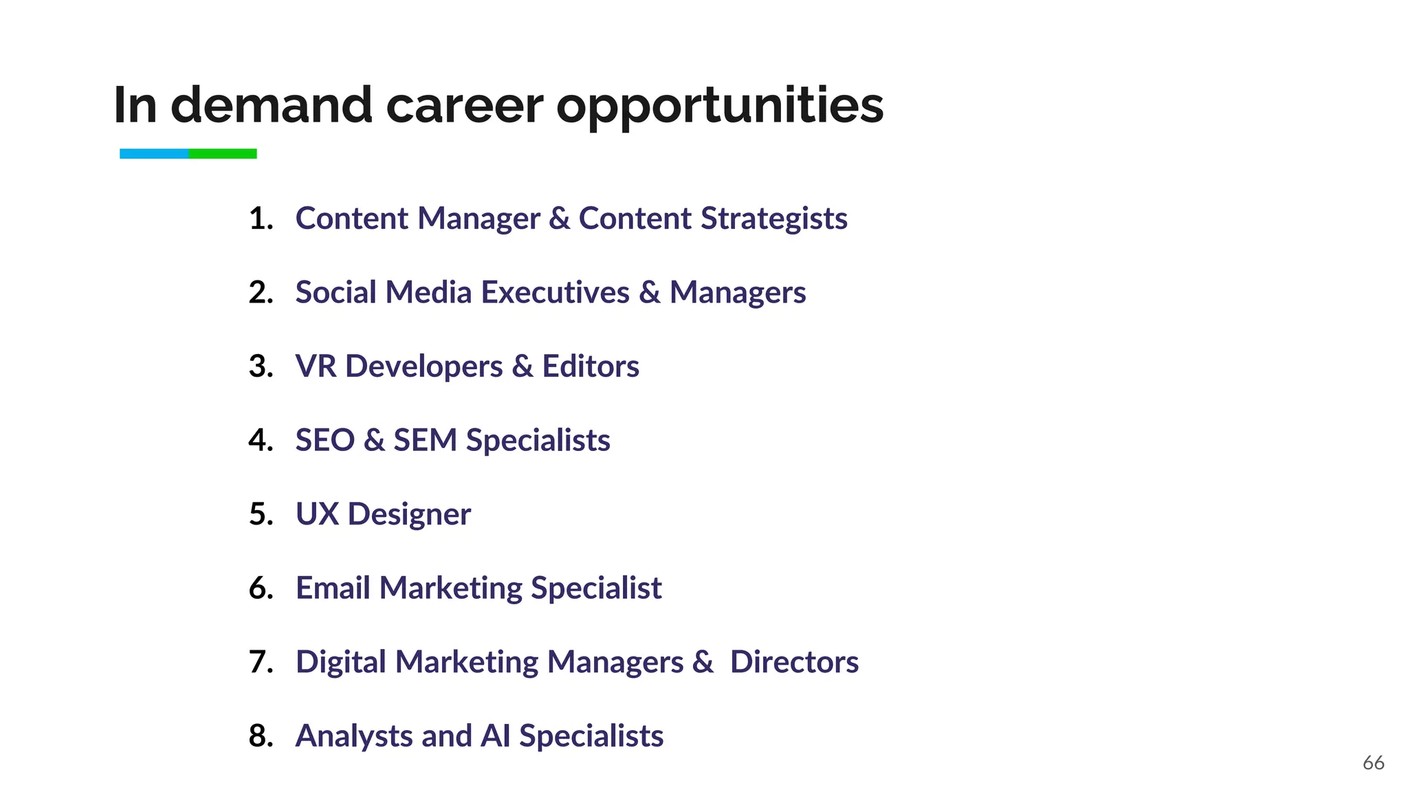 In demand career opportunities
66
1. Content Manager & Content Strategists
2. Social Media Executives & Managers
3. VR Developers & Editors
4. SEO & SEM Specialists
5. UX Designer
6. Email Marketing Specialist
7. Digital Marketing Managers & Directors
8. Analysts and AI Specialists
 