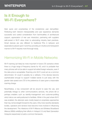 WHITEPAPER                                                         Is it Enough to Wi-Fi Everywhere? - 07




Is it Enough to
Wi-Fi Everywhere?

Dark spots and uncertainties of the smartphone user demystiﬁed.
Perfecting both network interoperability and user experience demands
successful and careful consideration from technicalities of architectural
support, appreciation of real user interaction, partnering with suppliers
well-versed in Wi-Fi value chain to advocating industry best practices.
Smart devices are very different to traditional PCs in behavior and
expectations placed upon it and thus providing an intuitive and transparent
manner to Wi-Fi requires more thorough study.




Harmonizing Wi-Fi in Mobile Networks
Wi-Fi roaming can likely be more important in future LTE scenarios where
there is a huge range of frequency bands for 4G, and it is probable that
many phones will not be able to support all visited foreign networks, even if
the data price is acceptable. Roaming onto Wi-Fi could act as a common
denominator. Or could it possibly be a setback, if the devices become
sophisticated enough to support multiple bands to pull away with the
greater data speed over LTE to the preference of users given a reasonable
roaming charge.


Nevertheless, a key component will be around to ease the use, and
potentially linkage to other communications services, the phone bill or
perhaps enablers such as identity-management and customer-proﬁling
which telcos are well-positioned to facilitate. While in the past where Wi-Fi
was enabled, the attempts were mostly based on proprietary approaches
that may not be straight forward to the users. Only more recently standards
bodies, operators and vendors have become more involved in inﬂuencing
the development. The milestone of Wi-Fi Alliance and Wireless Broadband
Alliance (WBA) solidifying their efforts in Hotspot 2.0 and Next Generation
Hotspots respectively to build a common framework.
 
