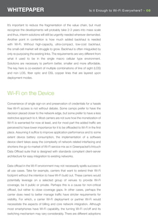 WHITEPAPER                                                          Is it Enough to Wi-Fi Everywhere? - 08



It’s important to reduce the fragmentation of the value chain, but must
recognize the developments will probably take 2-3 years into mass scale
and thus, interim solutions will still be urgently needed wherever demanded.
Another point in contention is how much added backhaul is needed
with Wi-Fi. Without high-capacity, ultra-compact, low-cost backhaul,
the small-cell market will struggle to grow. Backhaul is often misguided by
only re-purposing the existing links. The requirements are very different from
what it used to be in the single macro cellular type environment.
Solutions are necessary to perform better, smaller and more affordable.
The key here is co-existent of multiple combinations of line of sight (LOS)
and non LOS, ﬁber optic and DSL copper lines that are layered upon
deployment modes.




Wi-Fi on the Device
Convenience of single sign-on and preservation of credentials for a hassle
free Wi-Fi access is not without debate. Some camps prefer to have the
decision placed closer to the network edge, but some prefer to have a less
restrictive approach to it. Most carriers are not sure how the monetization of
Wi-Fi is warranted for now at least, and for most part the added trafﬁc are
perceived to have lower importance for it to be ofﬂoaded to Wi-Fi in the ﬁrst
place. Assuming it sufﬁce to improve application performance and to some
extent device battery consumption, the implementation of a software
device client takes away the complexity of network related interfacing and
shortens the go-to-market of Wi-Fi service mix as in Greenpacket’s Intouch
Data Ofﬂoad suite that is designed with standards compliant client-server
architecture for easy integration to existing networks.


Data ofﬂoad in the Wi-Fi environment may not necessarily spells success in
all use cases. Take for example, carriers that want to extend their Wi-Fi
footprint without the intention to have Wi-Fi build out. These carriers would
potentially leverage on a selected group of venues to provide Wi-Fi
coverage, be it public or private. Perhaps this is a cause for non-critical
ofﬂoad, but rather to close coverage gaps. In other cases, perhaps the
carrier does need to better manage trafﬁc have stricter requirements for
visibility. For which, a carrier Wi-Fi deployment or partner Wi-Fi would
necessitate the aspects of billing and core network integration. Although
most smartphones have Wi-Fi capability, the turning Wi-Fi on/off and its
switching mechanism may vary considerably. There are different adoptions
 
