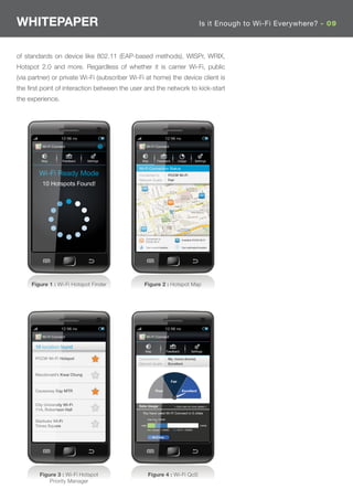 WHITEPAPER                                                                                          Is it Enough to Wi-Fi Everywhere? - 09



of standards on device like 802.11 (EAP-based methods), WISPr, WRIX,
Hotspot 2.0 and more. Regardless of whether it is carrier Wi-Fi, public
(via partner) or private Wi-Fi (subscriber Wi-Fi at home) the device client is
the ﬁrst point of interaction between the user and the network to kick-start
the experience.




          Wi-Fi Connect                          Wi-Fi Connect



          Map         Feedback   Settings      Map          Feedback             Usage           Settings

                                             Wi-Fi Connection Status
         Wi-Fi Ready Mode                    Connected to    : PCCW Wi-Fi
                                             Network Quality : Fair
          10 Hotspots Found!




                                                Connected to                        Available PCCW Wi-Fi
                                                PCCW Wi-Fi

                                                Your current location               Your estimated location




     Figure 1 : Wi-Fi Hotspot Finder            Figure 2 : Hotspot Map




          Wi-Fi Connect                          Wi-Fi Connect

       10 location found
                                                Map                   Feedback               Settings

       PCCW Wi-Fi Hotspot                    Connected to    : My_home (home)
                                             Network Quality : Excellent


       Macdonald’s Kwai Chung
                                                                          Fair

       Causeway Bay MTR                                   Poor                      Excellent



       City University Wi-Fi                 Data Usage                     < Click here for more details >
       11A, Robertson Hall
                                               You have used Wi-Fi Connect in 3 cities
                                                    Data Cap: 250MB
       Starbuks Wi-Fi
       Times Square                           0MB                                                   750MB
                                                       Cellular = 150MB          Wi-Fi = 200MB


                                                        Wi-Fi Help




         Figure 3 : Wi-Fi Hotspot                   Figure 4 : Wi-Fi QoS
             Priority Manager
 
