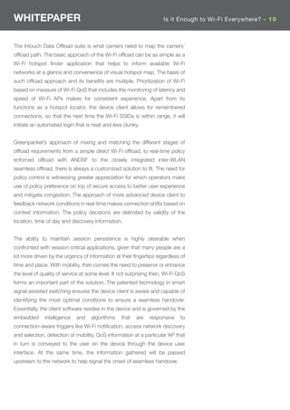 WHITEPAPER                                                            Is it Enough to Wi-Fi Everywhere? - 10



The Intouch Data Ofﬂoad suite is what carriers need to map the carriers’
ofﬂoad path. The basic approach of the Wi-Fi ofﬂoad can be as simple as a
Wi-Fi hotspot ﬁnder application that helps to inform available Wi-Fi
networks at a glance and convenience of visual hotspot map. The basis of
such ofﬂoad approach and its beneﬁts are multiple. Prioritization of Wi-Fi
based on measure of Wi-Fi QoS that includes the monitoring of latency and
speed of Wi-Fi APs makes for consistent experience. Apart from its
functions as a hotspot locator, the device client allows for remembered
connections, so that the next time the Wi-Fi SSIDs is within range, it will
initiate an automated login that is neat and less clunky.


Greenpacket’s approach of mixing and matching the different stages of
ofﬂoad requirements from a simple direct Wi-Fi ofﬂoad, to real-time policy
enforced ofﬂoad with ANDSF to the closely integrated inter-WLAN
seamless ofﬂoad, there is always a customized solution to ﬁt. The need for
policy control is witnessing greater appreciation for which operators make
use of policy preference on top of secure access to better user experience
and mitigate congestion. The approach of more advanced device client to
feedback network conditions in real-time makes connection shifts based on
context information. The policy decisions are delimited by validity of the
location, time of day and discovery information.


The ability to maintain session persistence is highly desirable when
confronted with session critical applications, given that many people are a
lot more driven by the urgency of information at their ﬁngertips regardless of
time and place. With mobility, then comes the need to preserve or enhance
the level of quality of service at some level. It not surprising then, Wi-Fi QoS
forms an important part of the solution. The patented technology in smart
signal assisted switching ensures the device client is aware and capable of
identifying the most optimal conditions to ensure a seamless handover.
Essentially, the client software resides in the device and is governed by the
embedded      intelligence   and    algorithms    that   are   responsive    to
connection-aware triggers like Wi-Fi notiﬁcation, access network discovery
and selection, detection of mobility, QoS information at a particular AP that
in turn is conveyed to the user on the device through the device user
interface. At the same time, the information gathered will be passed
upstream to the network to help signal the onset of seamless handover.
 