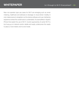 WHITEPAPER                                                        Is it Enough to Wi-Fi Everywhere? - 12



New non-operator type use cases for Wi-Fi are emerging such as smart
metering, healthcare and attempts to leverage on cloud-driven mobility. It
only makes sense to straighten out the device software and user interfacing
experience where the overall value is understated. As exempliﬁed in Apple’s
iPhone that exploit the use of Wi-Fi. Current approaches of carrier Wi-Fi is
too hung-up on network-centric details and easily underscores the needs
to place a more holistic end-to-end model.
 