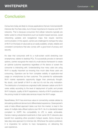WHITEPAPER                                                                        Conclusion - 13




Conclusion

Consumers today are likely to choose applications that are more bandwidth
intensive like YouTube video, but of lower importance to traverse over Wi-Fi
networks. That is because consumers ﬁnd cellular networks typically are
better suited to critical interactions such as location-based services, social
networking updates and navigational maps that require real-time
communication. In this aspect, carriers are challenged to reshape the value
of Wi-Fi on the basis of value add as an easily available, simple, reliable and
consistent connections that also comes with a good level of privacy and
security.


It’s clear that consumers shift to a multi-screen world stretching over
smartphones, tablets to desktop PCs. To successfully provide on-demand
options, carriers recognize the need of a multi-device framework to create
an optimal customer experience regardless of the device or screen the
consumer is interacting with. Understanding how many users are using
Wi-Fi is equally important as knowing how much data those users are
consuming. Operators are far from complete visibility of application-led
usage on smartphones by their customer. The potential for addressable
Wi-Fi market represents opportunity bigger than previously thought.
No doubt, cost beneﬁt of Wi-Fi is vital but it’s not the only motivation.
The distribution of smartphone originated trafﬁc between cellular and Wi-Fi
varies widely according to the level of deployment of public and private
Wi-Fi hotspots, quality of Wi-Fi experience, maturity of Wi-Fi practices and
the pricing model of mobile data services impact the Wi-Fi usage.


Nevertheless, Wi-Fi has enormous value on connectivity outside cellular by
stimulating additional demand and differentiated experience. Greenpacket’s
suite of data ofﬂoad approach takes cue from the market, to lead in the
areas of multiple data ofﬂoad options over Wi-Fi. As it is standards based
compliant to 3GPP, the compatibility to LTE is easily achievable.
Carriers making substantial investments in their carrier Wi-Fi networks also
beneﬁt from exploiting other provider’s hotspot assets. Some choose to
take step-wise approach to minimize risk. Whichever the options preferred,
it is imperative for carriers to have transparency on delivering the
user experience.
 