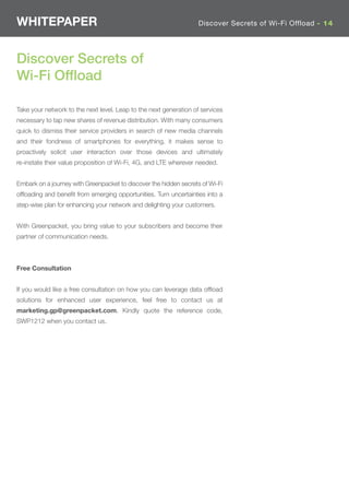 WHITEPAPER                                                         Discover Secrets of Wi-Fi Offload - 14




Discover Secrets of
Wi-Fi Ofﬂoad

Take your network to the next level. Leap to the next generation of services
necessary to tap new shares of revenue distribution. With many consumers
quick to dismiss their service providers in search of new media channels
and their fondness of smartphones for everything, it makes sense to
proactively solicit user interaction over those devices and ultimately
re-instate their value proposition of Wi-Fi, 4G, and LTE wherever needed.


Embark on a journey with Greenpacket to discover the hidden secrets of Wi-Fi
ofﬂoading and beneﬁt from emerging opportunities. Turn uncertainties into a
step-wise plan for enhancing your network and delighting your customers.


With Greenpacket, you bring value to your subscribers and become their
partner of communication needs.



Free Consultation


If you would like a free consultation on how you can leverage data ofﬂoad
solutions for enhanced user experience, feel free to contact us at
marketing.gp@greenpacket.com. Kindly quote the reference code,
SWP1212 when you contact us.
 