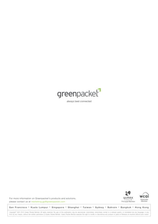 For more information on Greenpacket’s products and solutions,                                                                                                                                   Associate
please contact us at marketing.gp@greenpacket.com                                                                                                                                                Member


San Francisco              ·   Kuala Lumpur               ·   Singapore           ·   Shanghai          ·   Taiwan        ·   Sydney        ·   Bahrain         ·   Bangkok          ·   Hong Kong
         ©
Copyright 2001-2013 Green Packet Berhad. All rights reserved. No part of this publication may be reproduced, transmitted, transcribed, stored in a retrieval system, or translated into any language, in any
form by any means, without the written permission of Green Packet Berhad. Green Packet Berhad reserves the right to modify or discontinue any product or piece of literature at anytime without prior notice.
 