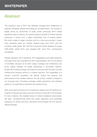 WHITEPAPER


Abstract

The industry's view of Wi-Fi has deﬁnitely changed from indifference to
adoption alongside cellular technology as complementary. The industry is
largely driven by economies of scale, where previously Wi-Fi added
signiﬁcant costs to devices. If a carrier wanted to add Wi-Fi to each handset
produced, it would incur a slight incremental cost of several dollars.
But when scaled in larger numbers and for a low-cost provider it meant
price sensitivity adds up. Carriers steered away from Wi-Fi until the
numbers made sense. Not until the turnaround came between the years
2005-2009, where Wi-Fi was shipped with most PCs, smartphones
and tablets.


Cellular operators, Wi-Fi operators, Wi-Fi aggregators and cable operators
form part of the mix to beneﬁt from Wi-Fi augmentation. Wi-Fi is not devoid
of shortfalls, because of its short range coverage and interference can
occur. Signal strength no longer guarantees a successful network.
Proper Wi-Fi network design must take into account both the client and the
infrastructure because airtime is a shared resource. The capabilities of a
carrier’s customer population will directly impact the capacity and
performance of the wireless network. On top of that, mobility is integral to
our everyday lives. Providing coverage, quality experience and sufﬁcient
speed to run applications anywhere and anytime is key.


With continued momentum for smartphone uptake and LTE starting out,
majority of devices are today and will continue to have Wi-Fi functionality.
In many markets, the installed base of mobile broadband subscription
will gain, complementing ﬁxed and cable segments and potentially
replacing it in others and thus, demands more thought into the carriers’
ofﬂoad strategy.
 