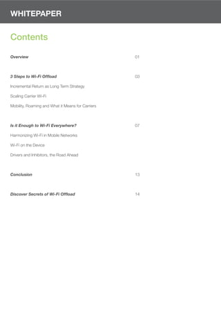 WHITEPAPER


Contents

Overview                                           01



3 Steps to Wi-Fi Offload                           03

Incremental Return as Long Term Strategy

Scaling Carrier Wi-Fi

Mobility, Roaming and What it Means for Carriers



Is it Enough to Wi-Fi Everywhere?                  07

Harmonizing Wi-Fi in Mobile Networks

Wi-Fi on the Device

Drivers and Inhibitors, the Road Ahead



Conclusion                                         13



Discover Secrets of Wi-Fi Offload                  14
 