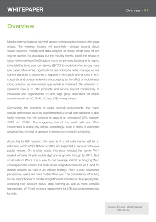 WHITEPAPER                                                                                        Overview - 01




Overview

Mobile communications may well create more disruptive forces in the years
ahead. The wireless industry will potentially navigate around cloud,
social networks, mobility and data analytics as those trends face off one
way or another. As cloud play out the mobility theme, so will the impact of
cloud-driven services like Dropbox that is simply easy to use and is helping
stimulate the bring your own device (BYOD) to work behavior across many
use cases. Meanwhile, organizations are looking to better manage access
control practices to allow that to happen. The multiple driving force in both
corporate and consumer level is encouraging as the effect of mobile-wide
cloud adoption as mainstream app vehicle is imminent. The attention on
operators now is to offer products and service beyond connectivity as
individuals and organizations by and large grow dependent on mobile
solutions such as 3G, Wi-Fi, 4G and LTE among others.


Surrounding the concerns of wider network requirements, the macro
cellular architecture must be supplemented by small cells solutions to data
trafﬁc volumes that will continue to grow at an average of 50% between
2012 and 20181. The staggering rise of the small cells and Wi-Fi
investments is unlike any before. Interestingly, even in times of economic
uncertainties, the trail of operator investments is steadily advancing.


According to ABI research, the volume of small cells market will be an
estimated worth of $3.1billion by 2018 and expected to carve a niche over
public venues. On another study, Infonetics forecast the carrier Wi-Fi
market will take off with double digit annual growth through to 2016. Be it
small cells or Wi-Fi, it is a way to cut coverage deﬁcit by bringing Wi-Fi
coverage on the streets and seek closer integration between Wi-Fi and the
mobile network as part of an ofﬂoad strategy. From a user experience
perspective, users are more mobile than ever. The convenience of looking
to use smartphones to handle straightforward activities such as paying bills,
checking their account status, data roaming as well as more complex
transactions. Wi-Fi will not be a replacement for LTE, but complement side
by side.



                                                                                1Source : Ericsson Mobility Report
                                                                                          (Nov 2012)
 