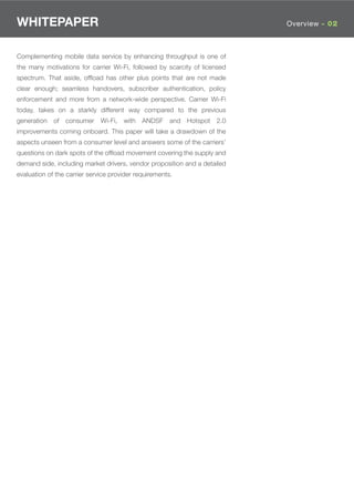 WHITEPAPER                                                                 Overview - 02



Complementing mobile data service by enhancing throughput is one of
the many motivations for carrier Wi-Fi, followed by scarcity of licensed
spectrum. That aside, ofﬂoad has other plus points that are not made
clear enough; seamless handovers, subscriber authentication, policy
enforcement and more from a network-wide perspective. Carrier Wi-Fi
today, takes on a starkly different way compared to the previous
generation   of   consumer    Wi-Fi,   with   ANDSF    and Hotspot   2.0
improvements coming onboard. This paper will take a drawdown of the
aspects unseen from a consumer level and answers some of the carriers’
questions on dark spots of the ofﬂoad movement covering the supply and
demand side, including market drivers, vendor proposition and a detailed
evaluation of the carrier service provider requirements.
 