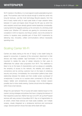 WHITEPAPER                                                                         3 Steps to Wi-Fi Offload - 04



Wi-Fi markets in the billions, it is more logical to build sustainable long term
goals. The business case must be robust enough to entail the carrier into
long-tail revenues. Just like most technology lifecycle expects, from the
time of early market entry to reach peak levels of major adoption takes
between 2-3 years and tapers down through the 5th year, by which the
early adopters would have already gained market leadership considerably.
Leaving behind the laggards picking up the remnants of a shrinking small
market pool. Whether LTE networks are gearing for commercial service
completion in 2013 or beyond, one thing is certain, now is the window for
carriers to squeeze every possible part of those Wi-Fi investments by
delivering new, innovative, uniﬁed communications without necessarily
spending more.




Scaling Carrier Wi-Fi
Carriers are clearly staring at the risk of “dying” a slow death losing its
appeal to consumers, in expense of the consumers’ attachment to their
devices and freely available “app”-bomination of their revenues. It is
important to restate the value of cellular networks to their users to
differentiate the cellular value proposition from Wi-Fi. This redeﬁnition is
likely to be on the basis of characteristics such as always-on availability,
the simplicity of access to the network, the reliability and stability of
connections and by winning customer trust on the basis of underlying
security and privacy. Unmistakably, the consumption patterns bear close
relationship between the tablets and their smaller screen counterpart of
smartphones. It comes as no surprise when connected to 3G and 4G,
today’s tablets and smartphones encourage more involved session
possibly due to richer media viewing. Carriers should drive the intelligence
within those smart devices.


Shape the user behavior! This of course will create material impact on the
carriers’ pricing strategies and policies that have in shaping the behavior of
their respective customers. Rather than say no to OTT, stir up the IP-based
services with easy access to boundless Wi-Fi. Say no to fragmentation to
an extent, where these services are made easily available, over multiple
screens, closely integrated as a wholesome technical and commercial
usage. General optimism shows that data will be dealt with rigor.
 