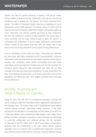WHITEPAPER                                                                          3 Steps to Wi-Fi Offload - 05



Carriers can take on several personas of leading a full service model,
service enabler or network provider. Scaling Wi-Fi one day at a time can be
handled as part of dealing with the carriers’ own and/or partnered Wi-Fi
access. The effect of improved network discovery is appealing so as to
distinguish a certain SSID selection. This makes sense, if carriers want to
inﬂuence the users to frequent certain APs or SSIDs, and possibly gather as
much information and enforce policies according to their preference.
But this may constitute a violation of data protection and privacy laws in
some countries. Are the users willing enough to allow the carrier’s to
manipulate their preference? In some cases, SIM-based authentication
makes it easier for the carriers since the users are already tied to their
service and surrounding extensions of the mobile roaming mechanisms.


In short, sometimes and for some use cases - automated and seamless
(i.e. zero-touch, auto login) connection to Wi-Fi sounds perfect, combined
with session continuity and all the fancy promises. However, speed, latency,
security, cost, ownership, policy, power consumption and many other
parameters can be over-sighted or at least have yet to be fully resolved. The
limitations should always be made transparent over users who are kept
unaware of the risks and whole host of problems. For sure, there will be “No
likes” for the feeling of being under-cut. Of which, some of this can be done
intelligently and effectively with more elegant solutions that encourage
informed decisions.




Mobility, Roaming and
What it Means for Carriers
Going the extra mile with Wi-Fi is an attractive proposition, provided the
carrier is willing to clarify the motivation without negating the implications on
the business case. The recent surge of Wi-Fi developments have steered
towards service providers, particularly mobile operators. It has been
spurred with the stimulation of smartphones and the desire to use Wi-Fi for
mobile data ofﬂoad. Since smartphones differ largely in their usage versus
laptops and often provided by operators, it gives operators the advantage
to customize conﬁguration and software settings into the handsets.
As opposed to the PC market that is free of such preset conﬁgurations.
Although there are smartphones in the open market without operator
subsidies, there is a common trait in smartphones usage that is primarily
data-oriented around mobile Internet. And thus, enabling software settings
 