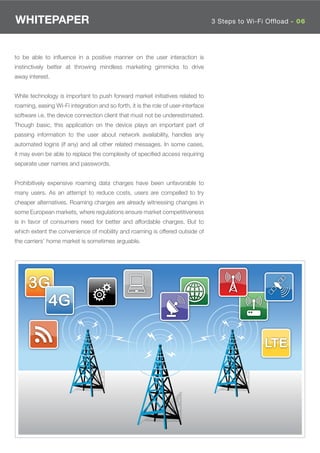 WHITEPAPER                                                                         3 Steps to Wi-Fi Offload - 06




to be able to inﬂuence in a positive manner on the user interaction is
instinctively better at throwing mindless marketing gimmicks to drive
away interest.


While technology is important to push forward market initiatives related to
roaming, easing Wi-Fi integration and so forth, it is the role of user-interface
software i.e. the device connection client that must not be underestimated.
Though basic, this application on the device plays an important part of
passing information to the user about network availability, handles any
automated logins (if any) and all other related messages. In some cases,
it may even be able to replace the complexity of speciﬁed access requiring
separate user names and passwords.


Prohibitively expensive roaming data charges have been unfavorable to
many users. As an attempt to reduce costs, users are compelled to try
cheaper alternatives. Roaming charges are already witnessing changes in
some European markets, where regulations ensure market competitiveness
is in favor of consumers need for better and affordable charges. But to
which extent the convenience of mobility and roaming is offered outside of
the carriers’ home market is sometimes arguable.




     3G
       4G

                                                                                                   LTE
 