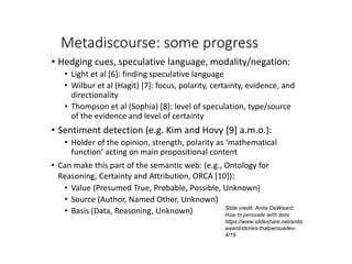 Metadiscourse: some progress
• Hedging cues, speculative language, modality/negation:
• Light et al [6]: finding speculative language
• Wilbur et al (Hagit) [7]: focus, polarity, certainty, evidence, and
directionality
• Thompson et al (Sophia) [8]: level of speculation, type/source
of the evidence and level of certainty
• Sentiment detection (e.g. Kim and Hovy [9] a.m.o.):
• Holder of the opinion, strength, polarity as ‘mathematical
function’ acting on main propositional content
• Can make this part of the semantic web: (e.g., Ontology for
Reasoning, Certainty and Attribution, ORCA [10]):
• Value (Presumed True, Probable, Possible, Unknown)
• Source (Author, Named Other, Unknown)
• Basis (Data, Reasoning, Unknown) Slide credit: Anita DeWaard:
How to persuade with data
https://www.slideshare.net/anita
waard/stories-thatpersuadev-
4/19
 