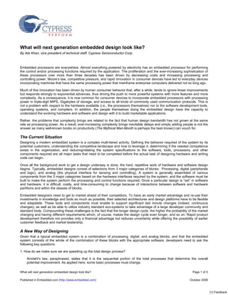 What will next generation embedded design look like?
By Ata Khan, vice president of technical staff, Cypress Semiconductor Corp.



Embedded processors are everywhere. Almost everything powered by electricity has an embedded processor for performing
the control and/or processing functions required by the application. The proliferation and the ever-increasing sophistication of
these processors over more than three decades has been driven by decreasing costs and increasing processing and
controlling power. Moore’s law, competitive pressure, and rapid innovation in consumer devices have led to everyday devices
incorporating machines that have the same processing power that mainframe enterprise computers delivered not so long ago.

Much of this innovation has been driven by human consumer behavior that, after a while, tends to ignore linear improvements
but responds strongly to exponential advances, thus driving the push to more powerful systems with more features and more
complexity. As a consequence, it is now common for consumer devices to incorporate embedded processors with processing
power in triple-digit MIPS, Gigabytes of storage, and access to all kinds of commonly used communication protocols. This is
not a problem with respect to the hardware available (i.e., the processors themselves) nor to the software development tools,
operating systems, and compilers. In addition, the people themselves doing the embedded design have the capacity to
understand the evolving hardware and software and design with it to build marketable applications.

Rather, the problems that complexity brings are related to the fact that human design bandwidth has not grown at the same
rate as processing power. As a result, ever-increasing complexity brings inevitable delays and simply adding people is not the
answer as many well-known books on productivity (The Mythical Man-Month is perhaps the best known) can vouch for.

The Current Situation
Designing a modern embedded system is a complex multi-tiered activity. Defining the behavior required of the system by its
potential customers, understanding the competitive landscape and how to leverage it, determining if the needed competence
exists in the organization, and reducing/relating the system specifications to the software, tools, processors, and other
components required are all major tasks that need to be completed before the actual task of designing hardware and writing
code can begin.

Once all the background work to get a design underway is done, the hard, repetitive work of hardware and software design
begins. Typically, embedded designs consist of selections from 3 major categories of blocks: Processing, digital (peripherals
and logic), and analog (the physical interface for sensing and controlling). A system is generally assembled of various
components from the 3 major categories based on the hardware interfaces required by the system, and the software must be
built to make the system perform the processing and control functions required. Once a particular design is “set” in software
and hardware, it is difficult, costly, and time-consuming to change because of interactions between software and hardware
partitions and within the classes of blocks.

Embedded designers need to get to market ahead of their competitors. To have an early market advantage and re-use their
investments in knowledge and tools as much as possible, their selected architectures and design platforms have to be flexible
and adaptable. These tools and components must enable to support significant last minute changes (indeed, continuous
changes), as well as be able to utilize industry standard eco-systems to take advantage of a large developer community and
standard tools. Compounding these challenges is the fact that the longer design cycle, the higher the probability of the market
changing and having different requirements which, of course, makes the design cycle even longer, and so on. Rapid product
development therefore not provides only a financial advantage but reduces uncertainty while offering the possibility of earlier
customer feedback and market leadership.

A New Way of Designing
Given that a typical embedded system is a combination of processing, digital, and analog blocks, and that the embedded
system consists of the whole of the combination of these blocks with the appropriate software, developers need to ask the
following key questions:

1. How do we make sure we are speeding up the total design process?

    Amdahl’s law, paraphrased, states that it is the sequential portion of the total processes that determine the overall
    potential improvement. As applied here, some basic processes must change.

What will next generation embedded design look like?                                                                 Page 1 of 5

Published in Embedded.com (http://www.embedded.com)                                                                October 2008



                                                                                                                                   [+] Feedback
 