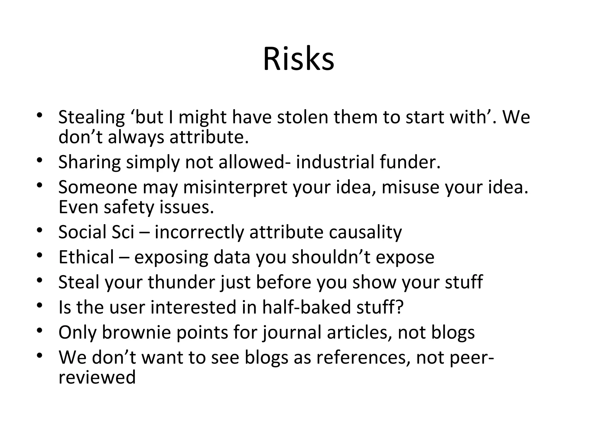 Risks
• Stealing ‘but I might have stolen them to start with’. We
  don’t always attribute.
• Sharing simply not allowed- industrial funder.
• Someone may misinterpret your idea, misuse your idea.
  Even safety issues.
• Social Sci – incorrectly attribute causality
• Ethical – exposing data you shouldn’t expose
• Steal your thunder just before you show your stuff
• Is the user interested in half-baked stuff?
• Only brownie points for journal articles, not blogs
• We don’t want to see blogs as references, not peer-
  reviewed
 