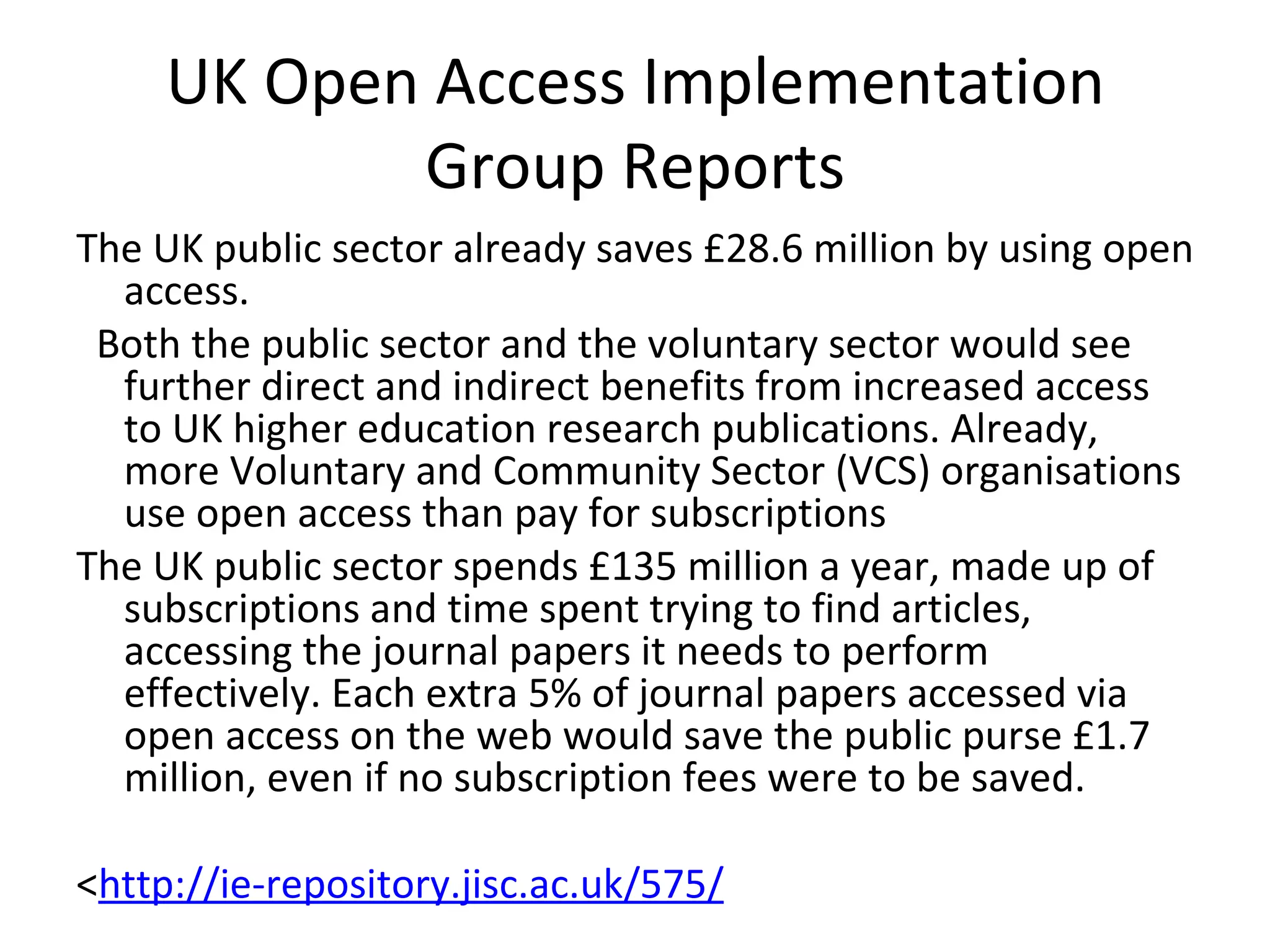 UK Open Access Implementation
            Group Reports
The UK public sector already saves £28.6 million by using open
  access.
 Both the public sector and the voluntary sector would see
  further direct and indirect benefits from increased access
  to UK higher education research publications. Already,
  more Voluntary and Community Sector (VCS) organisations
  use open access than pay for subscriptions
The UK public sector spends £135 million a year, made up of
  subscriptions and time spent trying to find articles,
  accessing the journal papers it needs to perform
  effectively. Each extra 5% of journal papers accessed via
  open access on the web would save the public purse £1.7
  million, even if no subscription fees were to be saved.

<http://ie-repository.jisc.ac.uk/575/
 