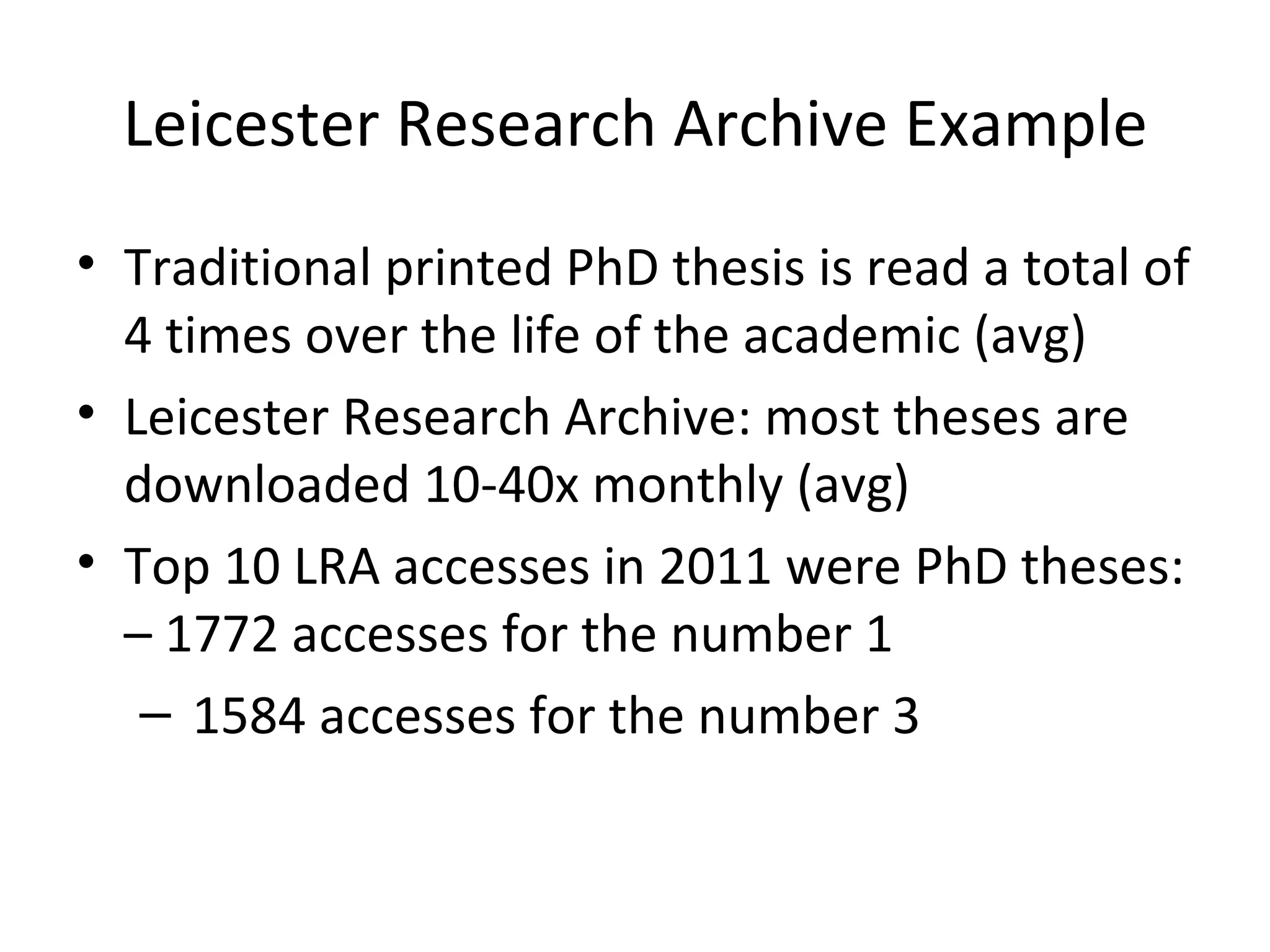 Leicester Research Archive Example
• Traditional printed PhD thesis is read a total of
  4 times over the life of the academic (avg)
• Leicester Research Archive: most theses are
  downloaded 10-40x monthly (avg)
• Top 10 LRA accesses in 2011 were PhD theses:
  – 1772 accesses for the number 1
   – 1584 accesses for the number 3
 