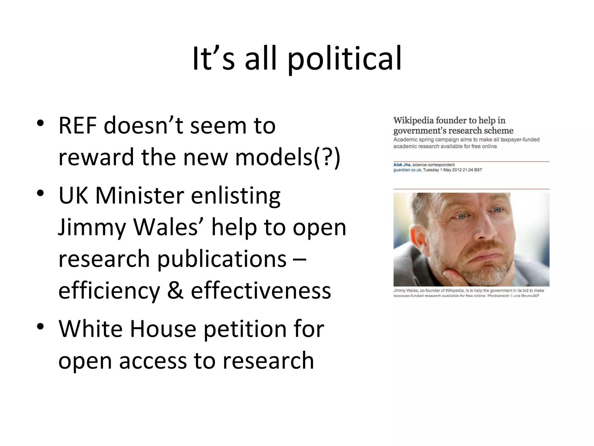 It’s all political
• REF doesn’t seem to
  reward the new models(?)
• UK Minister enlisting
  Jimmy Wales’ help to open
  research publications –
  efficiency & effectiveness
• White House petition for
  open access to research
 