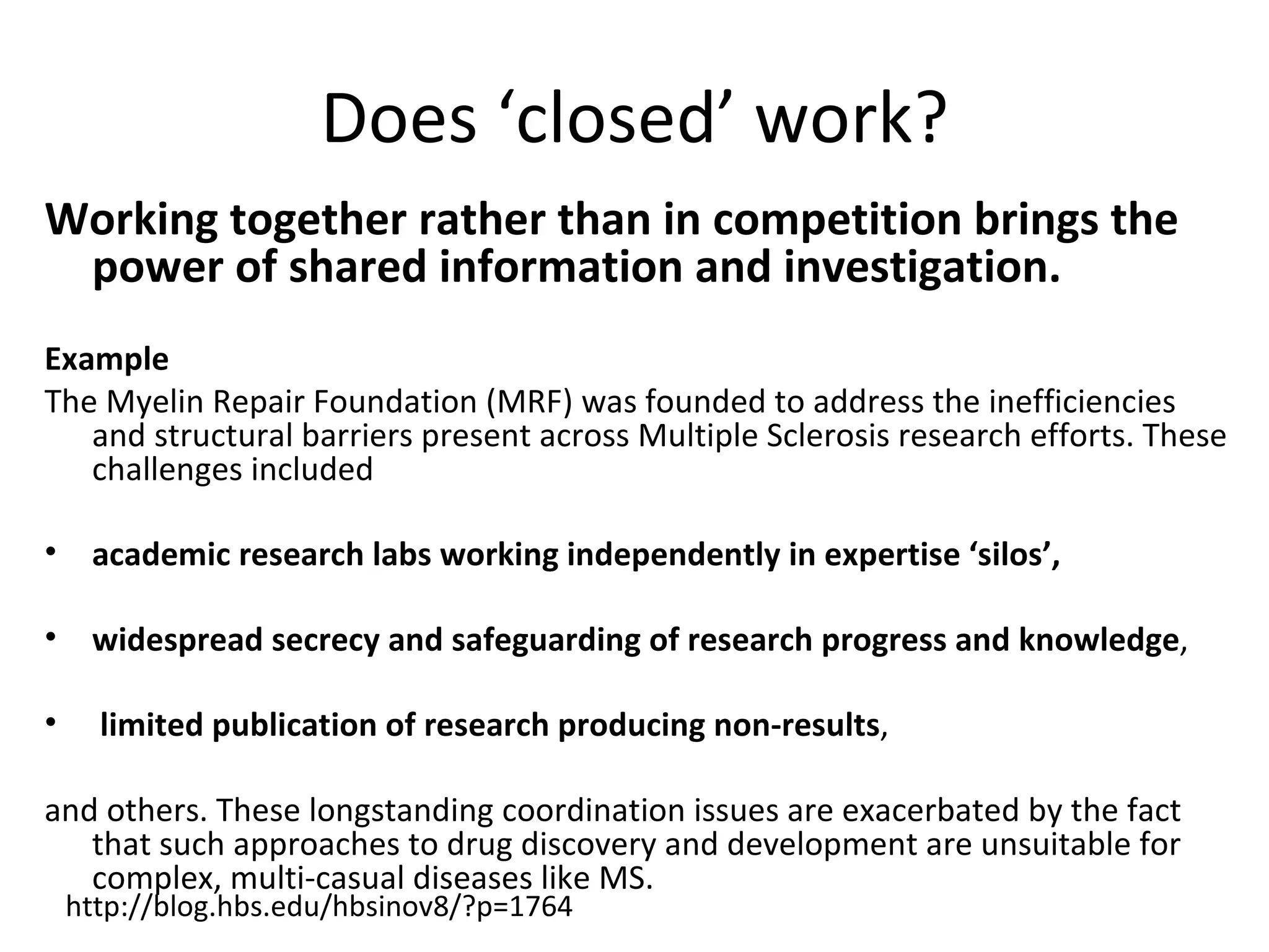 Does ‘closed’ work?
Working together rather than in competition brings the
 power of shared information and investigation.
Example
The Myelin Repair Foundation (MRF) was founded to address the inefficiencies
   and structural barriers present across Multiple Sclerosis research efforts. These
   challenges included

•    academic research labs working independently in expertise ‘silos’,

•    widespread secrecy and safeguarding of research progress and knowledge,

•     limited publication of research producing non-results,

and others. These longstanding coordination issues are exacerbated by the fact
   that such approaches to drug discovery and development are unsuitable for
   complex, multi-casual diseases like MS.
    http://blog.hbs.edu/hbsinov8/?p=1764
 
