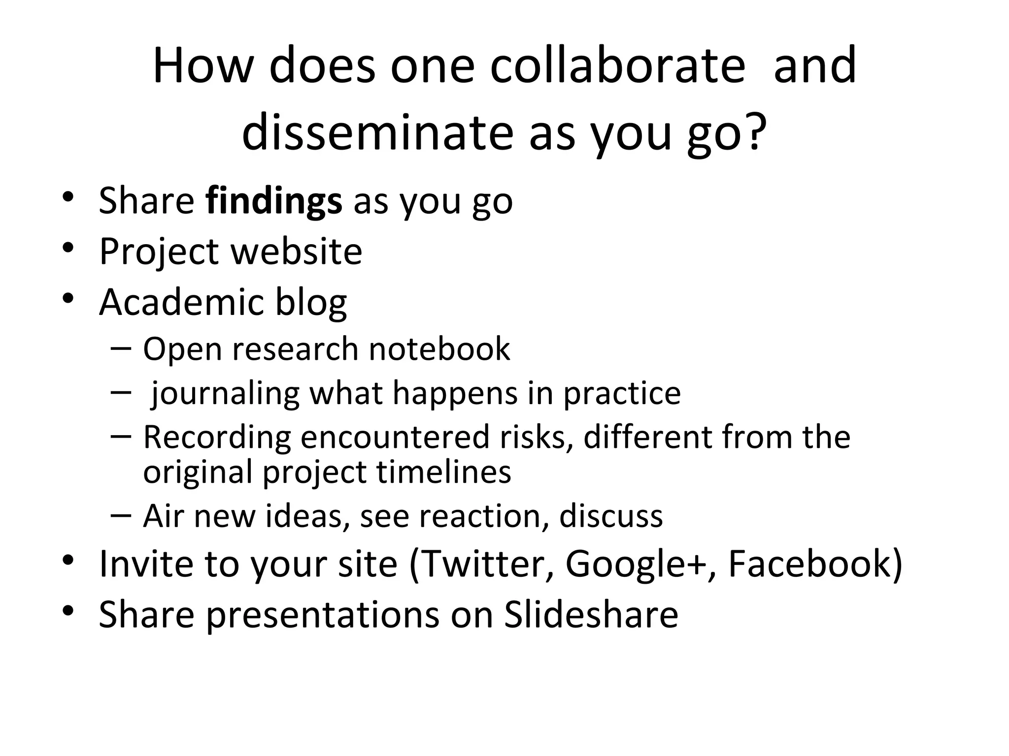 How does one collaborate and
        disseminate as you go?
• Share findings as you go
• Project website
• Academic blog
  – Open research notebook
  – journaling what happens in practice
  – Recording encountered risks, different from the
    original project timelines
  – Air new ideas, see reaction, discuss
• Invite to your site (Twitter, Google+, Facebook)
• Share presentations on Slideshare
 