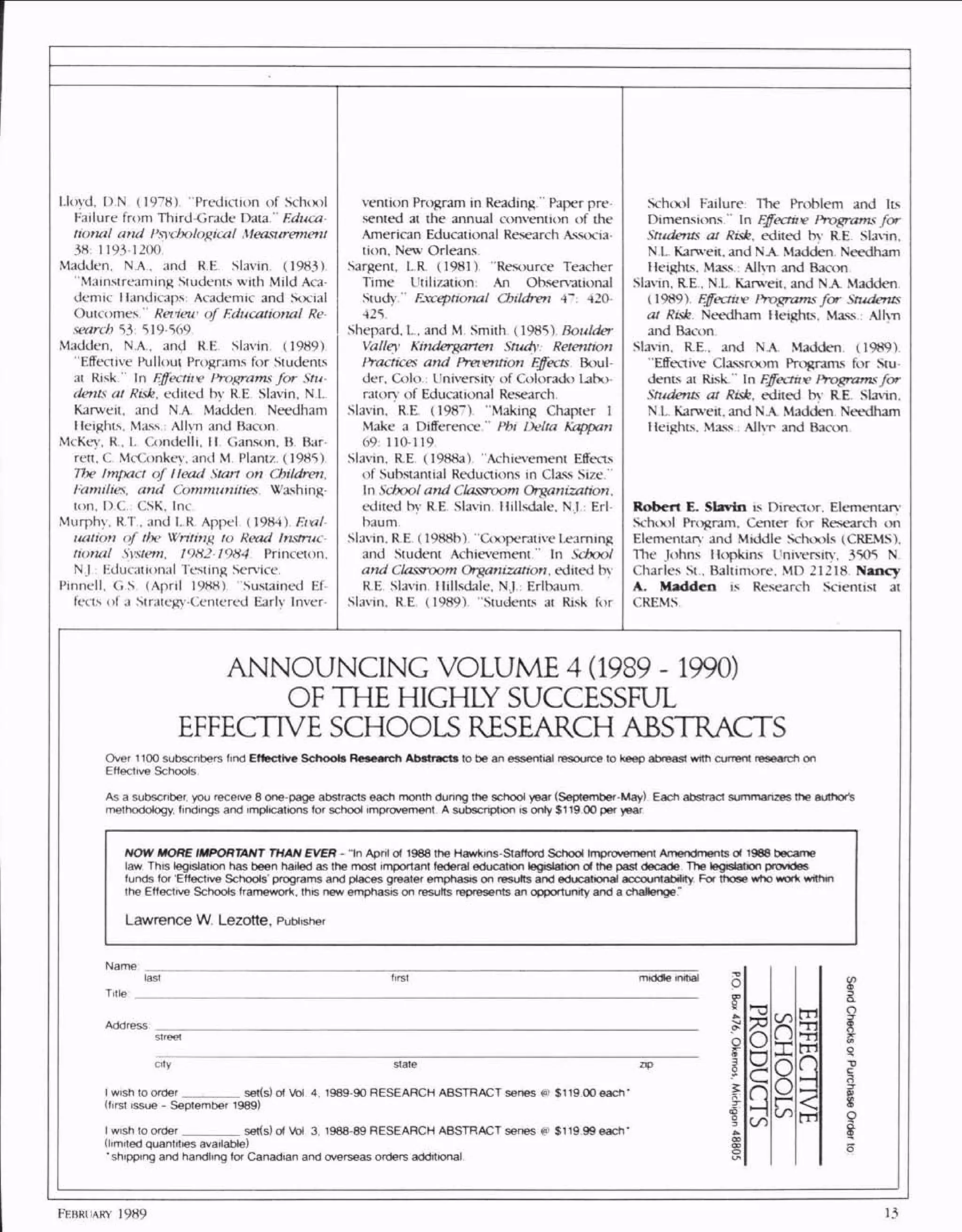 Lloyd. D.N (1978) "Prediction of School
Failure from Third-Grade Data." Educa
tional and Psychological Measurement
38: 1193-1200'
Madden. N.A.. and RE Slavin. (1983)
"Mainsireaming Students with Mild Aca
demic Handicaps Academic and Social
Outcomes." Retieu- of Educational Re
search 53: 519-569
Madden. N.A., and RE Slavin. (1989)
"Effective Pullout Programs for Students
ai Risk." In Effective Programs for Stu
dents, at Risk, edited by RE Slavin, N.I.
Karweit, and N.A. Madden Needham
Heights. Mass.: Allyn and Bacon.
McKey. R, L O)ndelli, II Ganson, B Bar
rett, C. McConkey, and M. Plane. (1985).
The Impact of Head Start on Children.
Families, and Communities Washing
ton. D.C.; CSK, Inc.
Murphy. R.T. and 1..R. Appel. (1984). Eval
uation of the Writing to Read Instruc
Nona/ System. 19H2-19H4 Princeton.
N.J.: Educational Testing Service.
Pinnell. G.S (April 1988). "Sustained Ef
fects of a Strategy-Centered Early Inver-
vention Program in Reading." Paper pre
sented at the annual convention of the
American Educational Research Associa
tion, New Orleans.
Sargent. L.R. (1981) "Resource Teacher
Time Utilization: An Observational
Study Exceptional Children 4": 420
425.'
Shepard. L. and M. Smith (1985) Boulder
Valley Kindergarten Smrfv Retention
Practices and Prevention Effects Boul
der, Colo.: University of Colorado Labo
ratory of Educational Research
Slavin, R.E. (198~). "Making Chapter 1
Make a Difference." Phi Delta Kappan
69: 110-119.
Slavin. RE (1988a) "Achievement Effects
of Substantial Reductions in Class Size'
In School and Classroom Organization.
edited by RE Slavin Hillsdale. N.I: Erl
baum
Slavin. RE (1988b) "Cooperative[.earning
and Student Achievement " In School
and Classroom Organization, edited by
RE Slavin Hillsdale, N.I: Erlbaum
Slavin, R.E (1989) "Students at Risk for
School Failure: The Problem and Its
Dimensions." In Effectn*e Programs for
Sti4dents at Risk, edited by RE Slavin.
N L Karweit, and NA Madden Needham
Heights. Mass Allyn and Bacon
Slavin. R.E . N L Karweit. and NA Madden
(1989) Effectiiv Programs for Students
at Risk Needham Heights, Mass: Allyn
and Bacon
Slavin. RE, and NA. Madden (1989)
"Effective Classroom Programs for Stu
dents at Risk " In Effeaav Programsfor
Students at Risk, edited by RE Slavin,
N L. Karweit, and NA Madden Needham
Heights. Mass : Allyr and Bacon
s Director. Elementary
Schix>l Program, Center for Research on
Elementary and Middle Schools (CREMS),
The Johns Hopkins University. 3505 N
Charles St.. Baltimore, MD 21218 N
s Research Scientist at
CREMS
ANNOUNCING VOLUME 4 (1989 -1990)
OF THE HIGHLY SUCCESSFUL
EFFECTIVE SCHOOLS RESEARCH ABSTRACTS
s
HAN E I
13
 