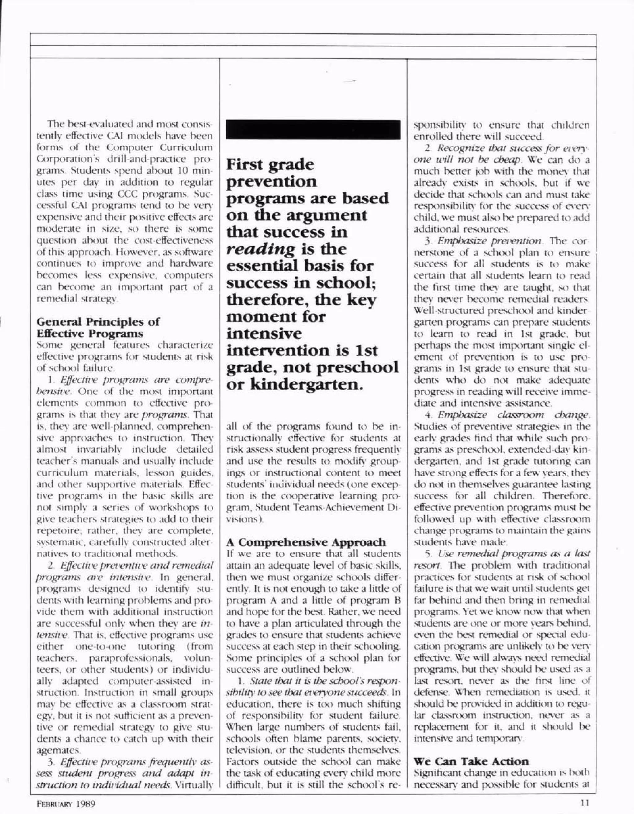 The best-evaluated and most consis
tently effective CAJ models have been
forms of the Computer Curriculum
Corporations drill and-practice pro
grams Students spend about 10 min
utes per day in addition to regular
class time using CCC programs Sue
cessful CAI programs tend to be very
expensive and their positive effects are
moderate in si/e, so there is some
question about the cost-effectiveness
of this approach However, as software
continues to improve and hardware
becomes less expensive, computers
can become an important part of a
remedial strategy
General Principles of
Effective Programs
Some general features characterize
effective programs for students at risk
of schix)! failure
1 Effectiiv programs are compre
hensiiv One of the most important
elements common to effective pro
grams is that they are programs. That
is, they are well planned, comprehen
sive approaches to instruction. They
almost invariably include detailed
teacher s manuals and usually include
curriculum materials, lesson guides,
and other supportive materials. Effec
live programs in the basic skills are
not simply a series of workshops to
give teachers strategies to add to their
repetoire; rather, they are complete,
systematic, carefully constructed alter
natives to traditional methods
2 Effecthv prei<entii vand remedial
programs are intensiiv. I n general,
programs designed to identify stu
dents with learning problems and pro
vide them with additional instruction
are successful only when they are in
tensiiv That is, effective programs use
either one-to-one tutoring (from
teachers, paraprofessionals, volun
teers, or other students) or individu
ally adapted computer assisted in
.struction Instruction in small groups
may be effective as a classrcxim strat
egy, but it is not sufficient as a preven
tive or remedial strategy' to give stu
dents a chance to catch up with their
agemates
3 Effectii>e programsfrequently as
sess student progress and adapt in
struction to indiiidual needs. Virtuallv
First grade
prevention
programs are based
on the argument
that success in
reading is the
essential basis for
success in school;
therefore, the key
moment for
intensive
intervention is 1st
grade, not preschool
or kindergarten.
all of the programs found to be in
structionally effective for students at
risk assess student progress frequently
and use the results to modify group
ings or instructional content to meet
students' individual needs (one excep
tion is the cooperative learning pro
gram. Student Teams Achievement Di
visions).
A Comprehensive Approach
If we are to ensure that all students
attain an adequate level of basic skills,
then we must organize schools differ
ently It is not enough to take a little of
program A and a little of program B
and hope for the best. Rather, we need
to have a plan articulated through the
grades to ensure that students achieve
success at each step in their schooling
Some principles of a school plan for
success are outlined below.
1 State that it is the school's respon
sibility' to see that ei vryone succeeds In
education, there is too much shifting
of responsibility for student failure
When large numbers of students fail,
schools often blame parents, society-,
television, or the students themselves
Factors outside the school can make
the task of educating every child more
difficult, but it is still the school's re
sponsibility to ensure that children
enrolled there will succeed
2 Recognize tixtt success for eiiiy
one will not be cheap We can do a
much better job with the money that
already exists in schools, but if we
decide that schools can and must take
responsibility for the success of every
child, we must also be prepared to add
additional resources
3 Emphasize preivntion The cor
nerstone of a school plan to ensure
success for all students is to make
certain that all students learn to read
the first time they are taught, so that
they never become remedial readers
Well-structured preschool and kinder
garten programs can prepare students
to leam to read in 1st grade, but
perhaps the most important single el
ement of prevention is to use pro
grams in 1st grade to ensure that stu
dents who do not make adequate
progress in reading will receive imme
diate and intensive assistance.
4 Emphasize classroom change
Studies of preventive strategies in the
early grades rind that while such pro
grams as preschool. extended<lay kin
dergarten, and 1st grade tutoring can
have strong effects for a few years, they
do not in themselves guarantee lasting
success for all children Therefore,
effective prevention programs must be
followed up with effective classroom
change programs to maintain the gains
students have made
5 Use remedial programs as a last
resort. The problem with traditional
practices for students at risk of school
failure is that we wait until students get
far behind and then bring in remedial
programs Yet we know now that when
students are one or more years behind,
even the best remedial or special edu
cation programs are unlikely to be very
effective We will always need remedial
programs, but they should be used as a
last resort, never as the first line of
defense. When remediation is used, it
should be provided in addition to regu
lar classroom instruction, never as a
replacement for it, and it should be
intensive and temporary
We Can Take Action
Significant change in education is both
necessary and possible for students at
FEBRUARY 1989
 